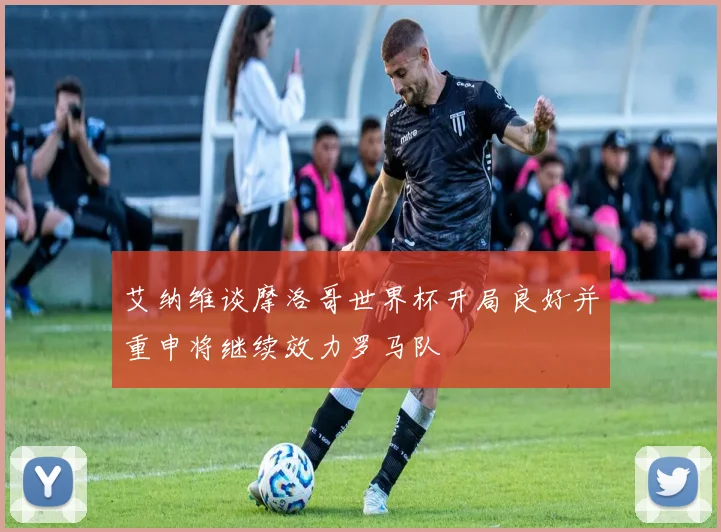 艾纳维谈摩洛哥世界杯开局良好并重申将继续效力罗马队
