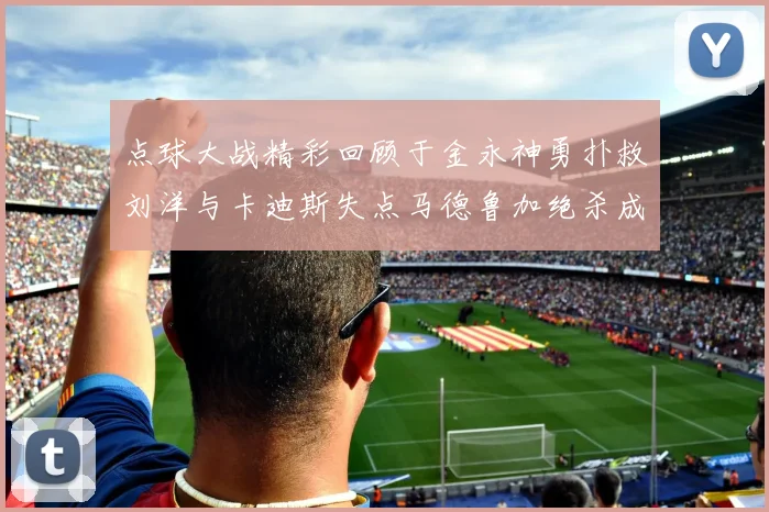 点球大战精彩回顾于金永神勇扑救刘洋与卡迪斯失点马德鲁加绝杀成英雄