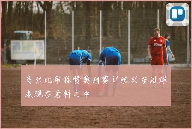 乌尔比希称赞奥利赛训练刻苦进球表现在意料之中
