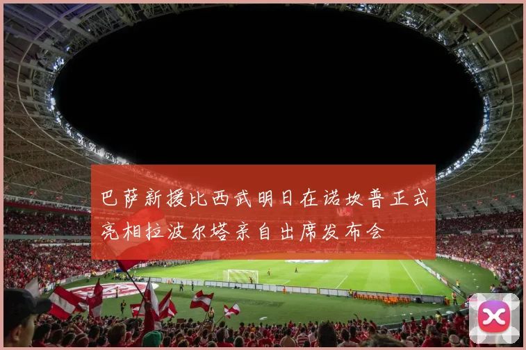 巴萨新援比西武明日在诺坎普正式亮相拉波尔塔亲自出席发布会