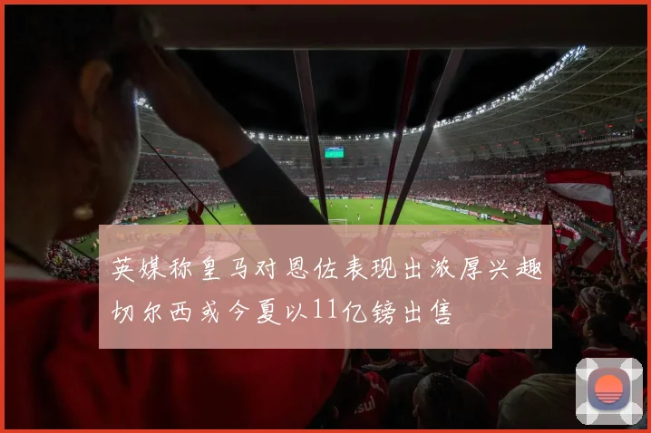 英媒称皇马对恩佐表现出浓厚兴趣切尔西或今夏以11亿镑出售