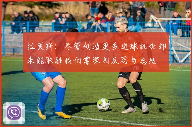 拉莫斯：尽管创造更多进球机会却未能取胜我们需深刻反思与总结