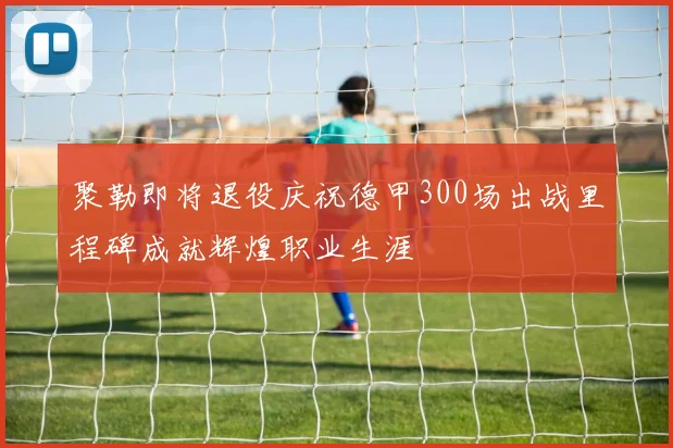 聚勒即将退役庆祝德甲300场出战里程碑成就辉煌职业生涯
