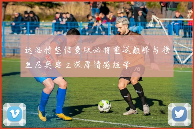 达洛特坚信曼联必将重返巅峰与穆里尼奥建立深厚情感纽带