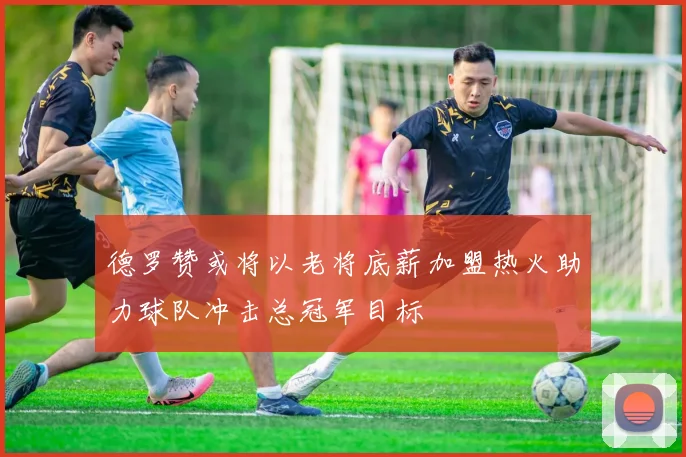 德罗赞或将以老将底薪加盟热火助力球队冲击总冠军目标
