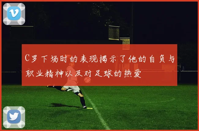 C罗下场时的表现揭示了他的自负与职业精神以及对足球的热爱