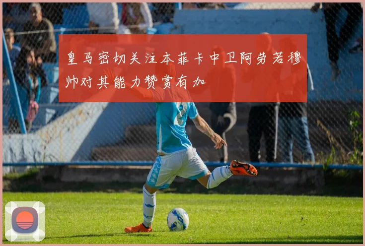皇马密切关注本菲卡中卫阿劳若穆帅对其能力赞赏有加