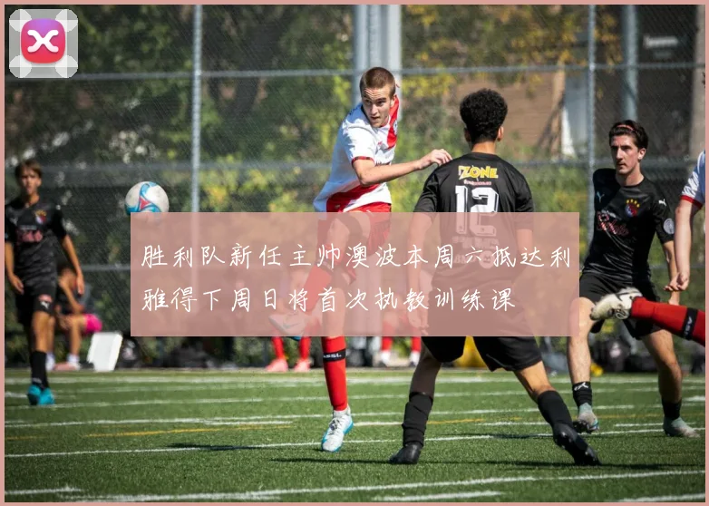 胜利队新任主帅澳波本周六抵达利雅得下周日将首次执教训练课