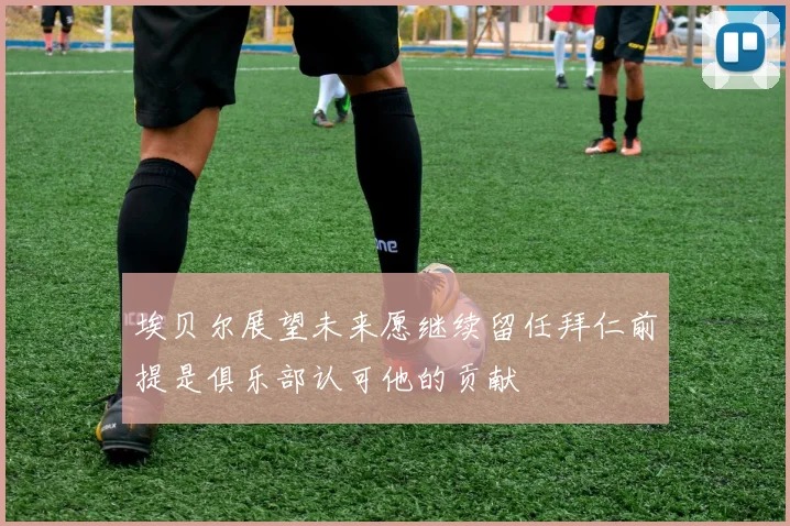 埃贝尔展望未来愿继续留任拜仁前提是俱乐部认可他的贡献
