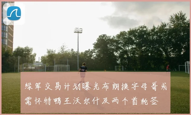绿军交易计划曝光布朗换字母哥或需怀特鸭王沃尔什及两个首轮签