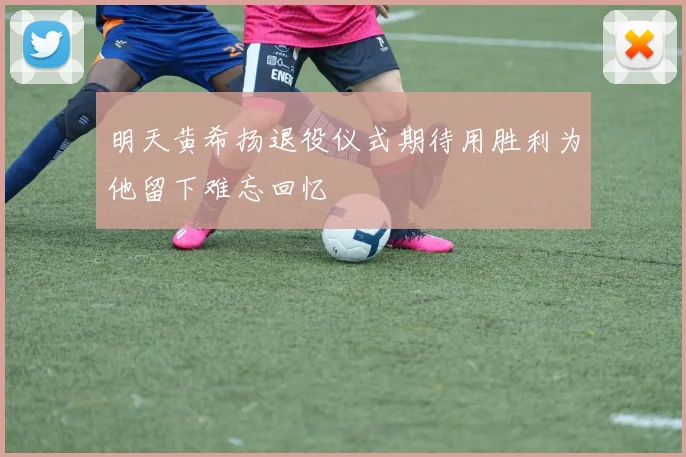 明天黄希扬退役仪式期待用胜利为他留下难忘回忆