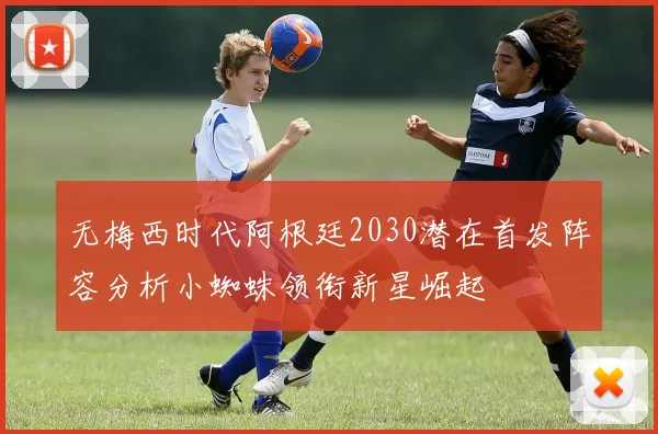 无梅西时代阿根廷2030潜在首发阵容分析小蜘蛛领衔新星崛起