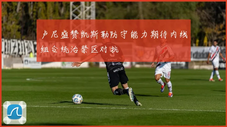 卢尼盛赞凯斯勒防守能力期待内线组合统治禁区对抗