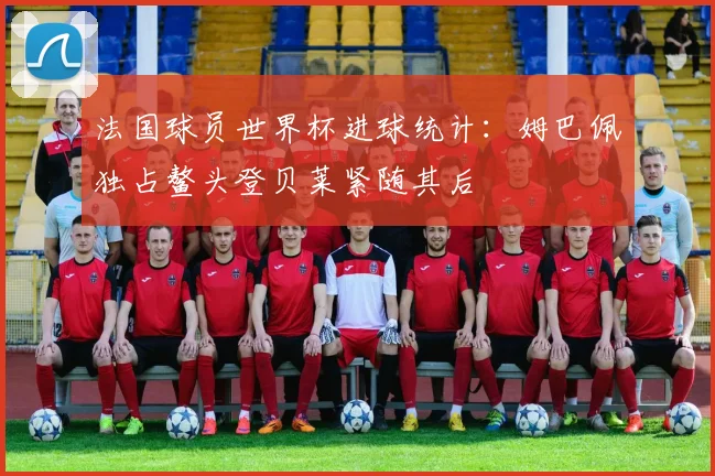 法国球员世界杯进球统计：姆巴佩独占鳌头登贝莱紧随其后