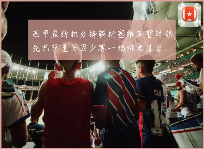 西甲最新积分榜解析塞维亚暂时领先巴萨皇马因少赛一场排名落后
