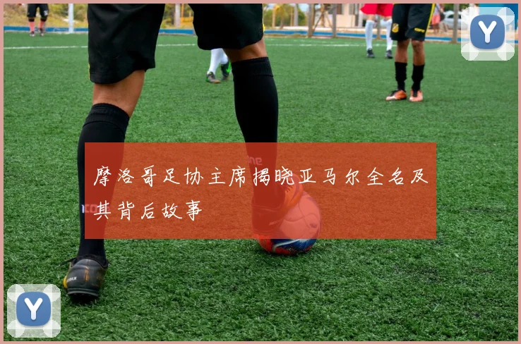 摩洛哥足协主席揭晓亚马尔全名及其背后故事