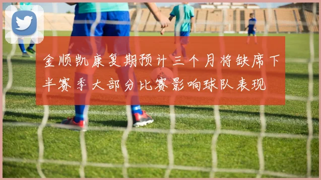 金顺凯康复期预计三个月将缺席下半赛季大部分比赛影响球队表现
