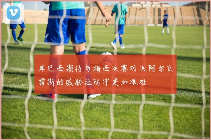 库巴西期待与梅西决赛对决阿尔瓦雷斯的威胁让防守更加艰难