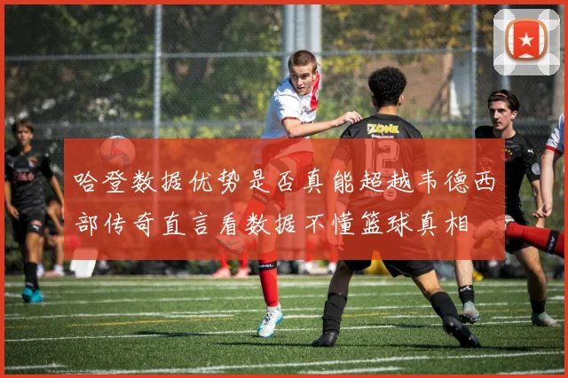 哈登数据优势是否真能超越韦德西部传奇直言看数据不懂篮球真相
