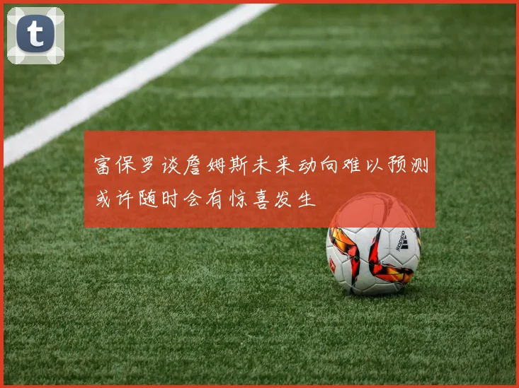 富保罗谈詹姆斯未来动向难以预测或许随时会有惊喜发生