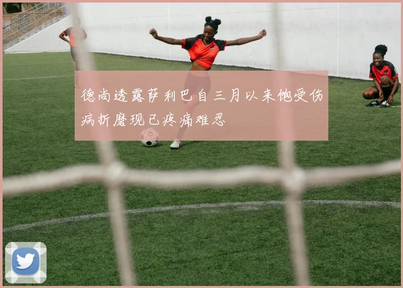 德尚透露萨利巴自三月以来饱受伤病折磨现已疼痛难忍