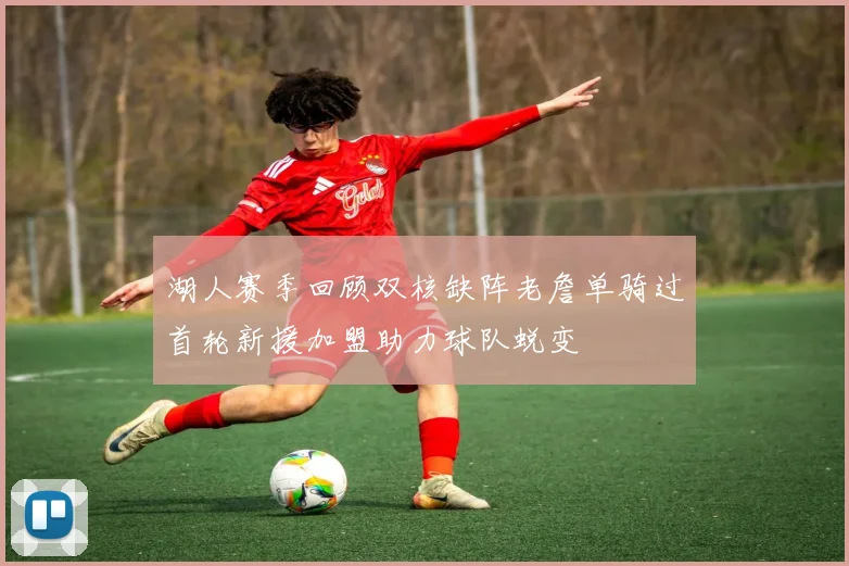 湖人赛季回顾双核缺阵老詹单骑过首轮新援加盟助力球队蜕变
