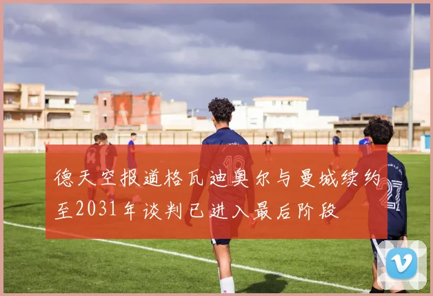 德天空报道格瓦迪奥尔与曼城续约至2031年谈判已进入最后阶段