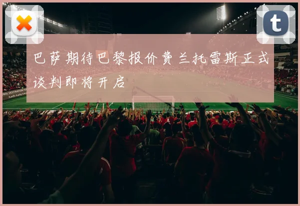 巴萨期待巴黎报价费兰托雷斯正式谈判即将开启