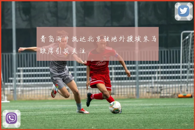 青岛海牛抵达北京驻地外援埃朱马缺席引发关注