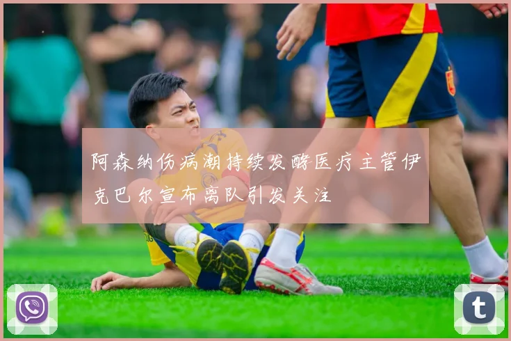 阿森纳伤病潮持续发酵医疗主管伊克巴尔宣布离队引发关注