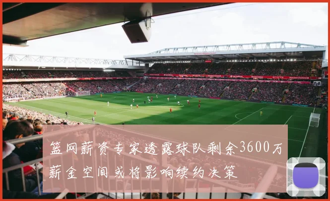 篮网薪资专家透露球队剩余3600万薪金空间或将影响续约决策