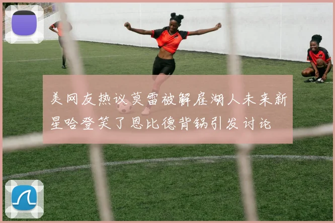 美网友热议莫雷被解雇湖人未来新星哈登笑了恩比德背锅引发讨论