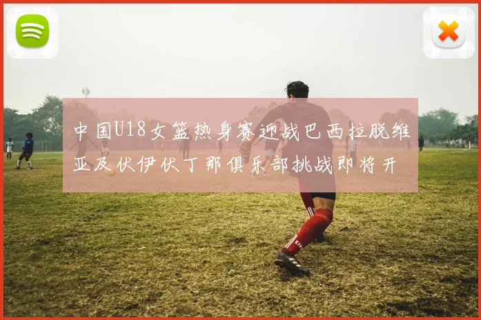 中国U18女篮热身赛迎战巴西拉脱维亚及伏伊伏丁那俱乐部挑战即将开启