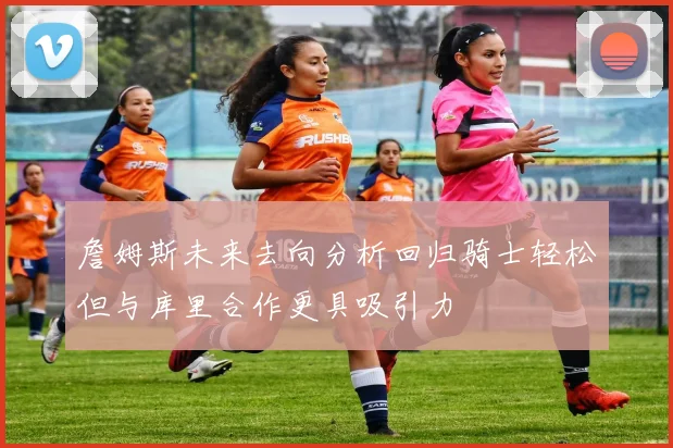 詹姆斯未来去向分析回归骑士轻松但与库里合作更具吸引力