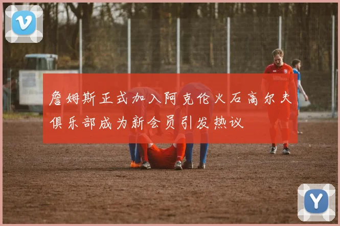 詹姆斯正式加入阿克伦火石高尔夫俱乐部成为新会员引发热议