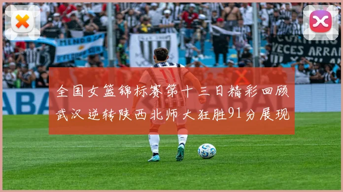 全国女篮锦标赛第十三日精彩回顾武汉逆转陕西北师大狂胜91分展现实力