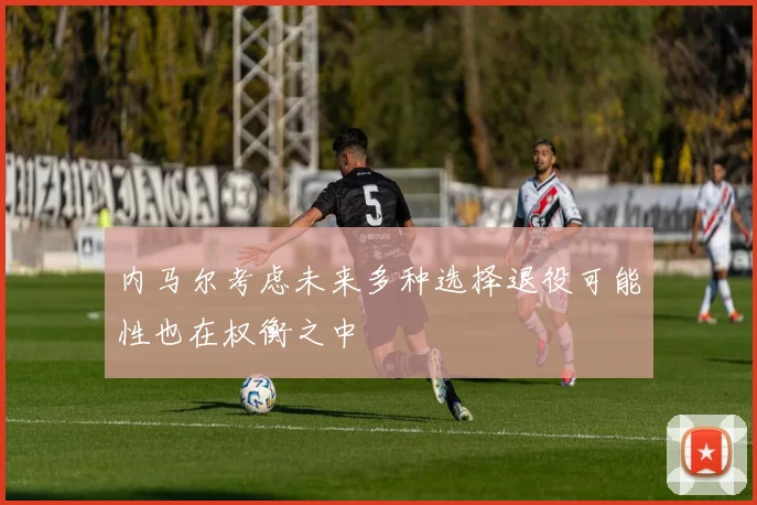 内马尔考虑未来多种选择退役可能性也在权衡之中