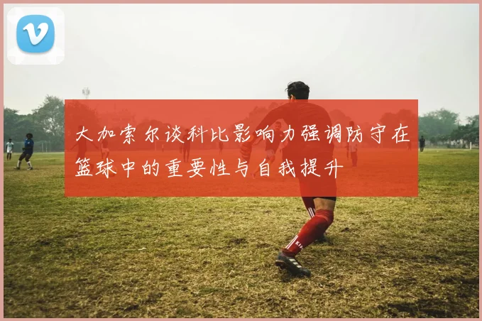 大加索尔谈科比影响力强调防守在篮球中的重要性与自我提升